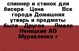 спиннер и станок для бисера › Цена ­ 500 - Все города Домашняя утварь и предметы быта » Другое   . Ямало-Ненецкий АО,Муравленко г.